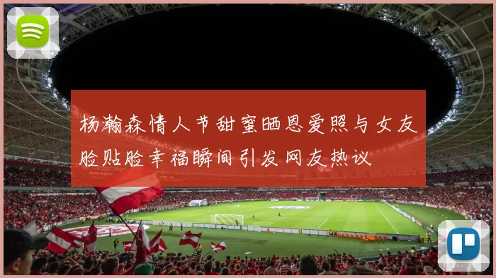 杨瀚森情人节甜蜜晒恩爱照与女友脸贴脸幸福瞬间引发网友热议