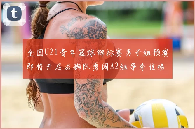 全国U21青年篮球锦标赛男子组预赛即将开启龙狮队勇闯A2组争夺佳绩