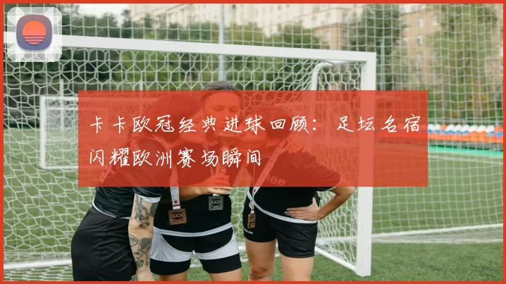 卡卡欧冠经典进球回顾:足坛名宿闪耀欧洲赛场瞬间