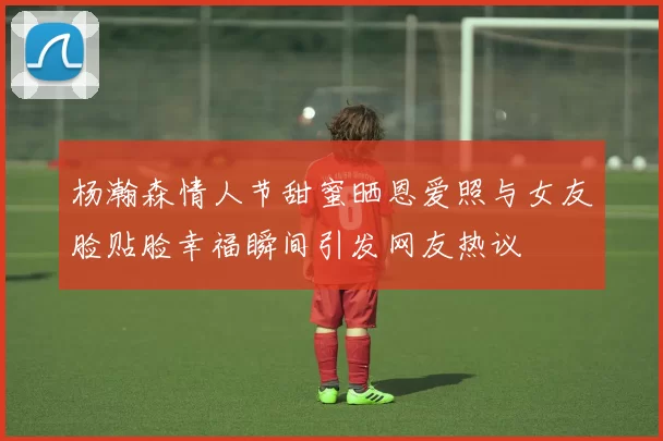 杨瀚森情人节甜蜜晒恩爱照与女友脸贴脸幸福瞬间引发网友热议