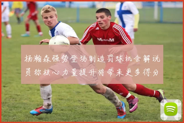 杨瀚森强势登场制造罚球机会解说员称核心力量提升将带来更多得分可能