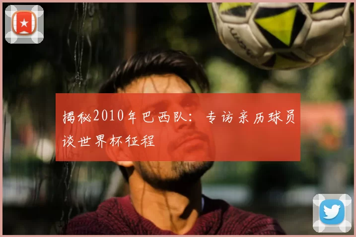 揭秘2010年巴西队:专访亲历球员谈世界杯征程