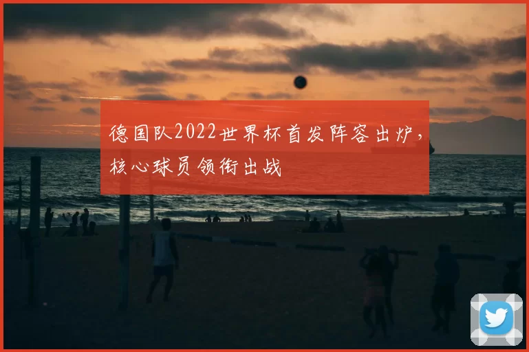 德国队2022世界杯首发阵容出炉,核心球员领衔出战