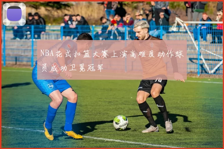 NBA花式扣篮大赛上演高难度动作球员成功卫冕冠军