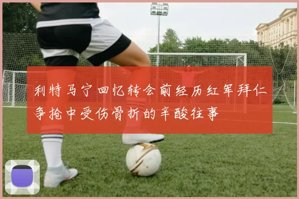 利特马宁回忆转会前经历红军拜仁争抢中受伤骨折的辛酸往事