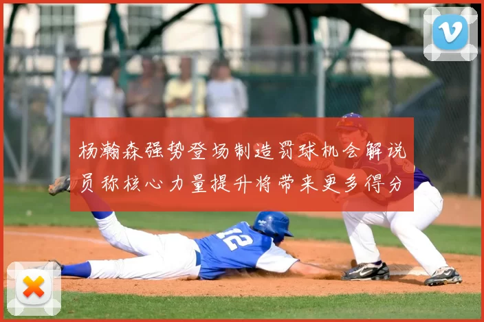 杨瀚森强势登场制造罚球机会解说员称核心力量提升将带来更多得分可能