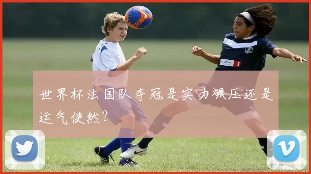 世界杯法国队夺冠是实力碾压还是运气使然?