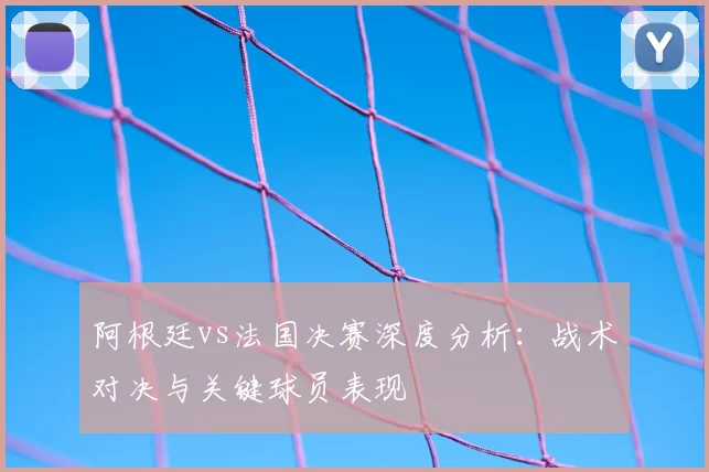 阿根廷vs法国决赛深度分析:战术对决与关键球员表现
