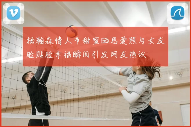 杨瀚森情人节甜蜜晒恩爱照与女友脸贴脸幸福瞬间引发网友热议