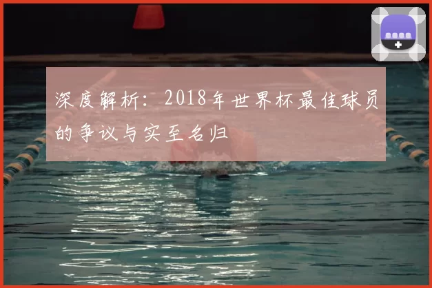 深度解析:2018年世界杯最佳球员的争议与实至名归