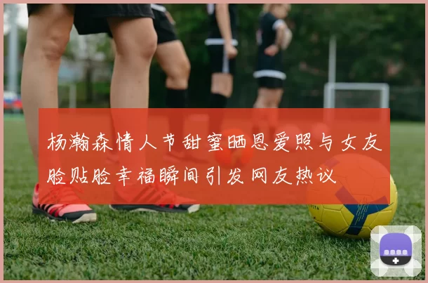 杨瀚森情人节甜蜜晒恩爱照与女友脸贴脸幸福瞬间引发网友热议
