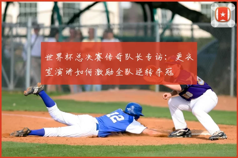 世界杯总决赛传奇队长专访:更衣室演讲如何激励全队逆转夺冠