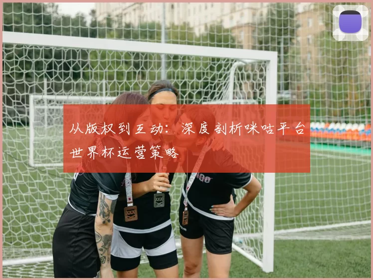 从版权到互动:深度剖析咪咕平台世界杯运营策略