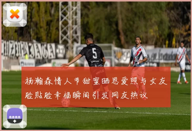 杨瀚森情人节甜蜜晒恩爱照与女友脸贴脸幸福瞬间引发网友热议