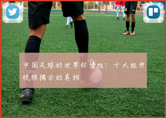中国足球的世界杯情结:十大经典视频揭示的真相