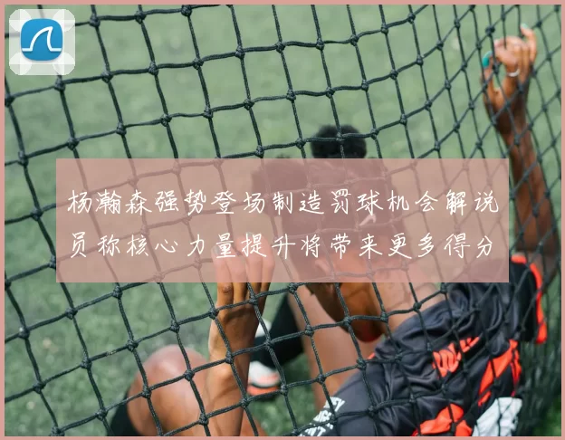 杨瀚森强势登场制造罚球机会解说员称核心力量提升将带来更多得分可能