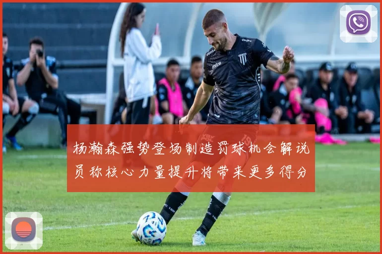 杨瀚森强势登场制造罚球机会解说员称核心力量提升将带来更多得分可能
