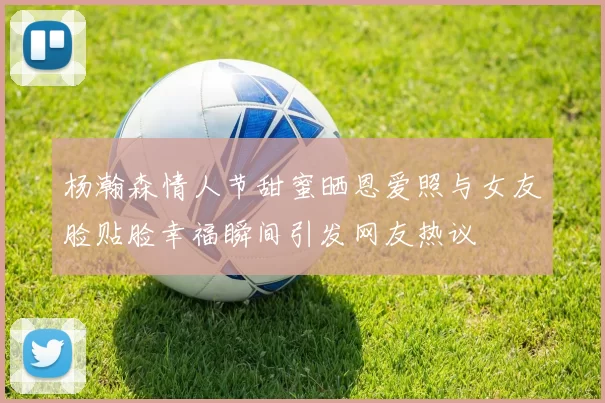 杨瀚森情人节甜蜜晒恩爱照与女友脸贴脸幸福瞬间引发网友热议