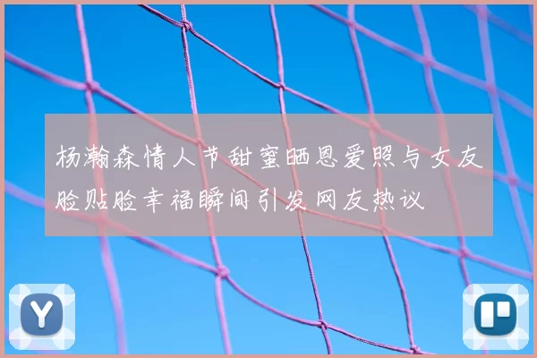 杨瀚森情人节甜蜜晒恩爱照与女友脸贴脸幸福瞬间引发网友热议