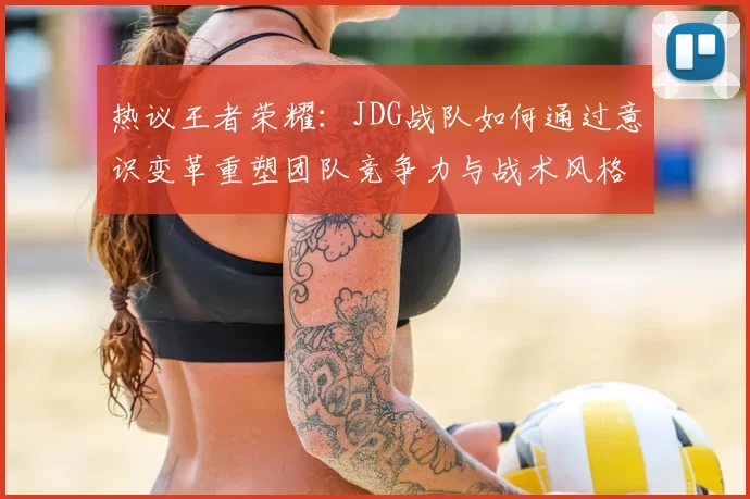热议王者荣耀：JDG战队如何通过意识变革重塑团队竞争力与战术风格