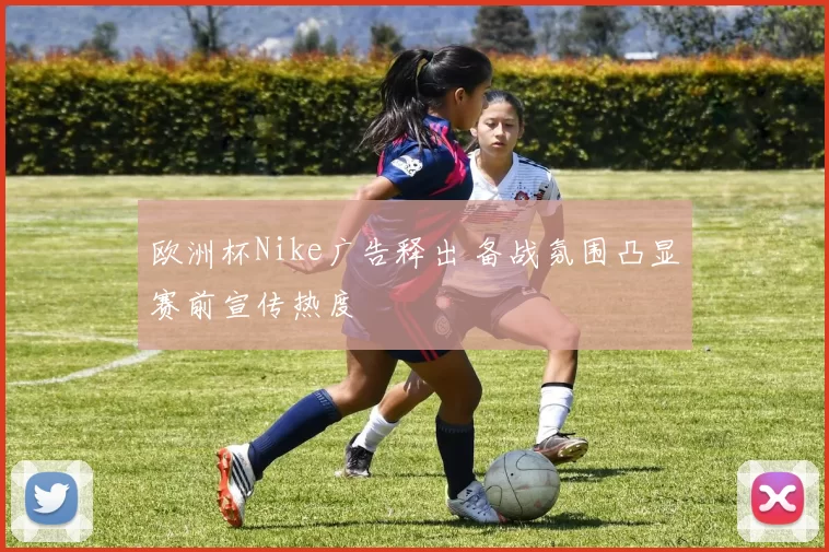 欧洲杯Nike广告释出 备战氛围凸显赛前宣传热度
