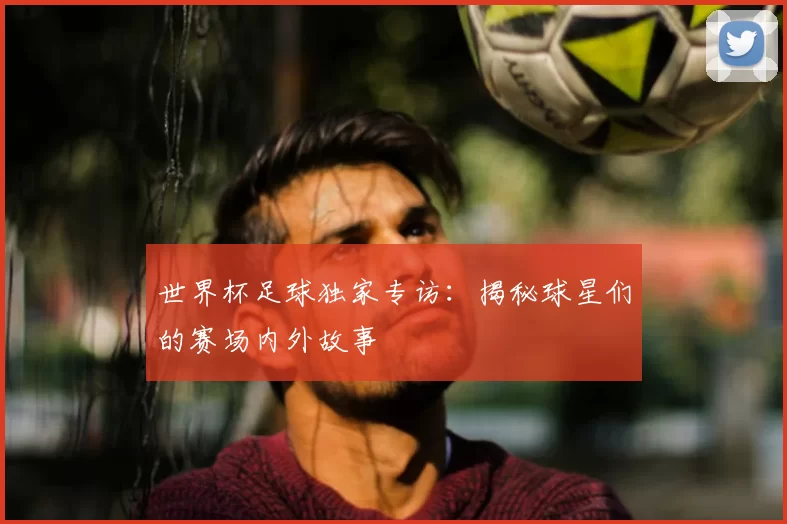 世界杯足球独家专访：揭秘球星们的赛场内外故事