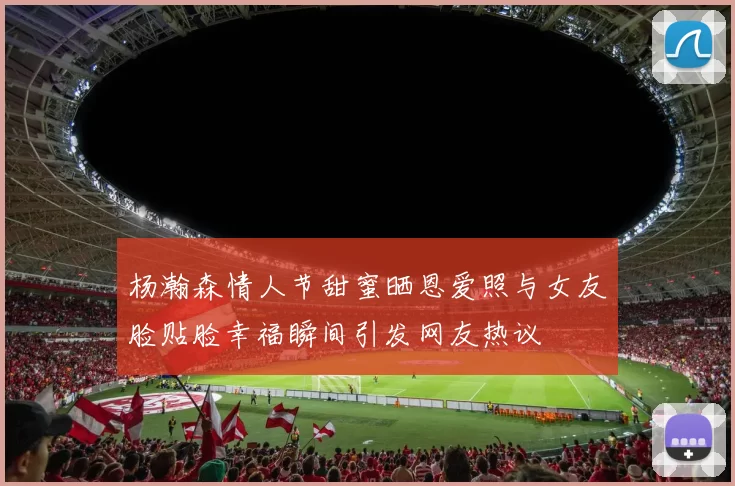 杨瀚森情人节甜蜜晒恩爱照与女友脸贴脸幸福瞬间引发网友热议