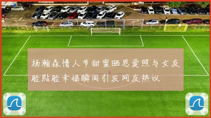 杨瀚森情人节甜蜜晒恩爱照与女友脸贴脸幸福瞬间引发网友热议