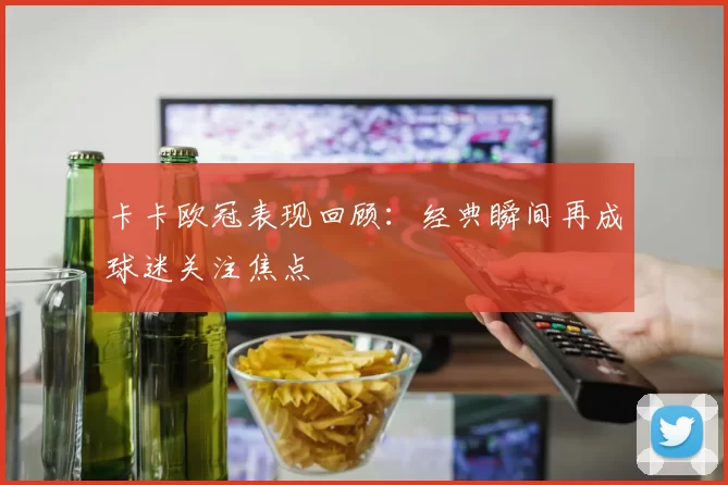 卡卡欧冠表现回顾:经典瞬间再成球迷关注焦点