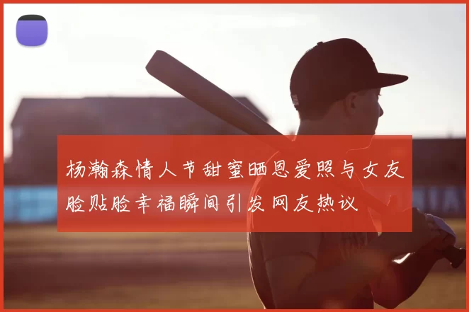 杨瀚森情人节甜蜜晒恩爱照与女友脸贴脸幸福瞬间引发网友热议