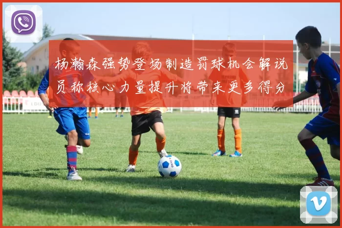杨瀚森强势登场制造罚球机会解说员称核心力量提升将带来更多得分可能