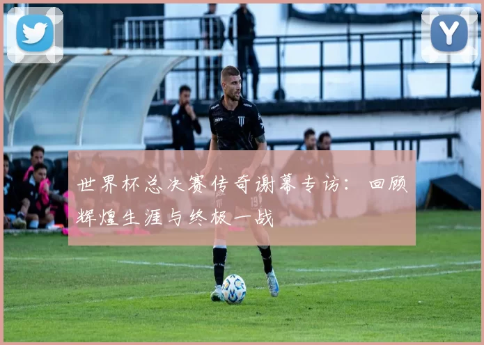 世界杯总决赛传奇谢幕专访:回顾辉煌生涯与终极一战