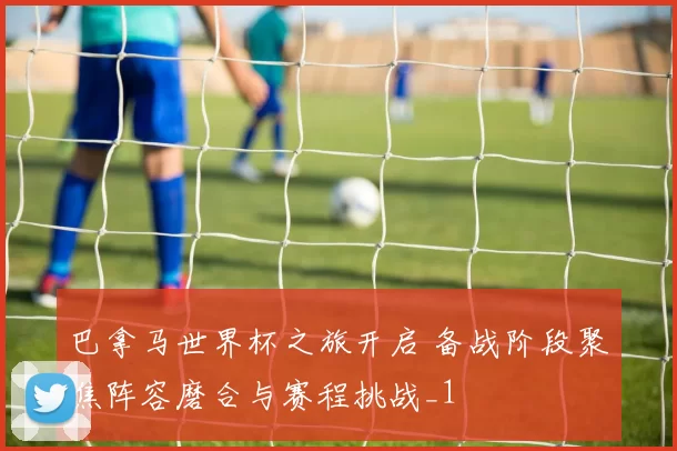 巴拿马世界杯之旅开启 备战阶段聚焦阵容磨合与赛程挑战_1
