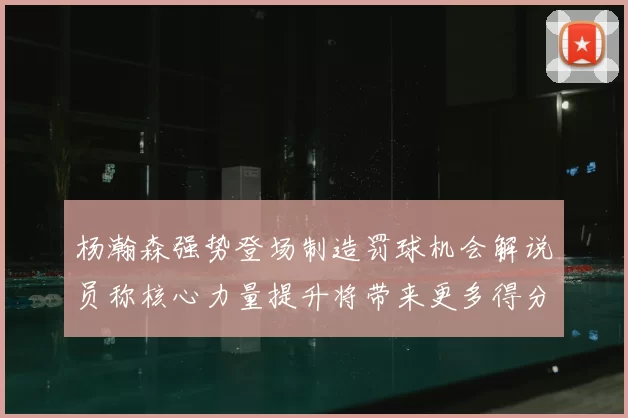杨瀚森强势登场制造罚球机会解说员称核心力量提升将带来更多得分可能