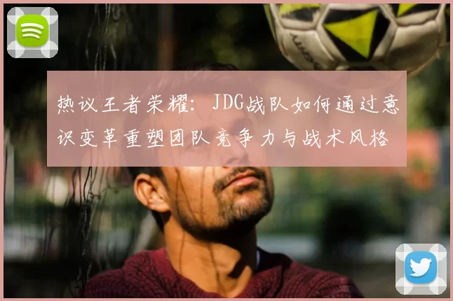热议王者荣耀:JDG战队如何通过意识变革重塑团队竞争力与战术风格