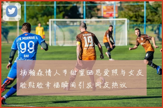 杨瀚森情人节甜蜜晒恩爱照与女友脸贴脸幸福瞬间引发网友热议