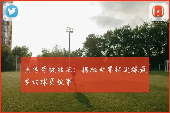 当传奇被铭记:揭秘世界杯进球最多的球员故事