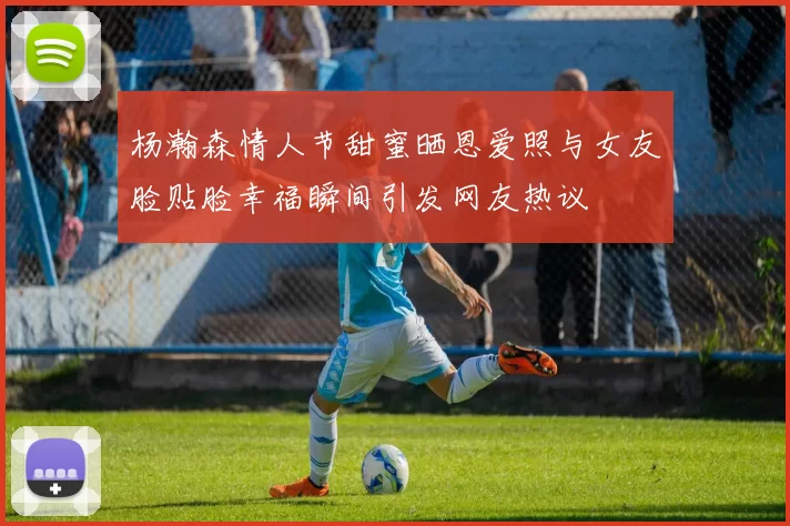 杨瀚森情人节甜蜜晒恩爱照与女友脸贴脸幸福瞬间引发网友热议