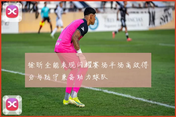 徐昕全能表现闪耀赛场半场高效得分与防守兼备助力球队